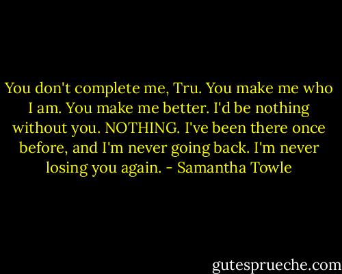 You don't complete me, Tru. You make me who I am. You make me better. I'd be nothing without you. NOTHING. I've been there once before, and I'm never going back. I'm never losing you again. - Samantha Towle