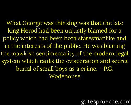 What George was thinking was that the late king Herod had been unjustly blamed for a policy which had been both statesmanlike and in the interests of the public. He was blaming the mawkish sentimentality of the modern legal system which ranks the evisceration and secret burial of small boys as a crime. - P.G. Wodehouse