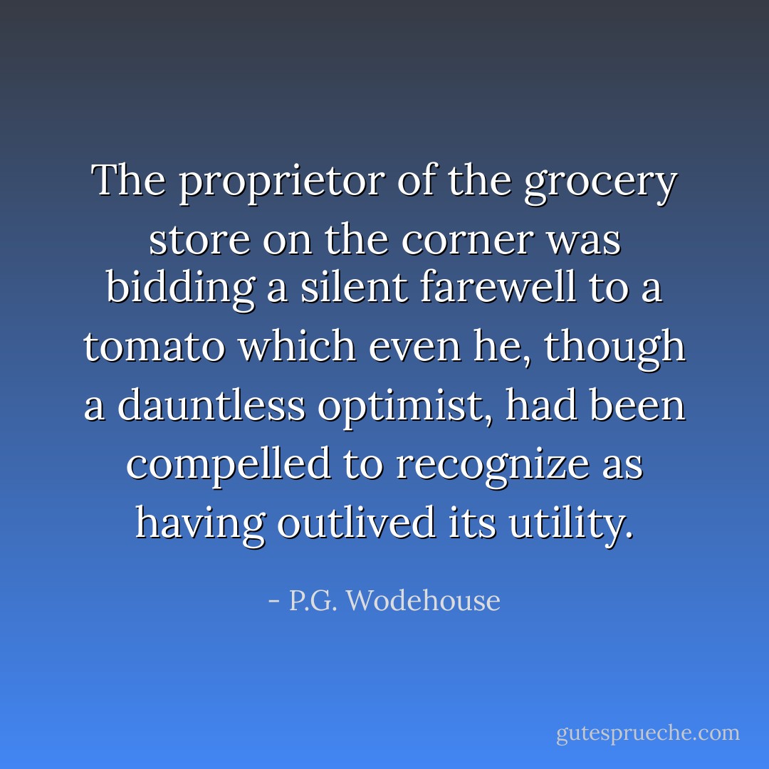 The proprietor of the grocery store on the corner was bidding a silent farewell to a tomato which even he, though a dauntless optimist, had been compelled to recognize as having outlived its utility. - P.G. Wodehouse