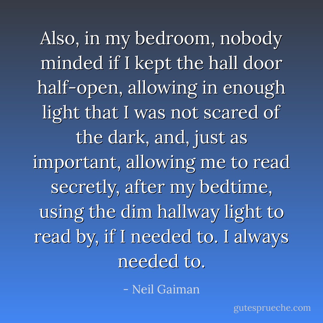 Also, in my bedroom, nobody minded if I kept the hall door half-open, allowing in enough light that I was not scared of the dark, and, just as important, allowing me to read secretly, after my bedtime, using the dim hallway light to read by, if I needed to. I always needed to. - Neil Gaiman