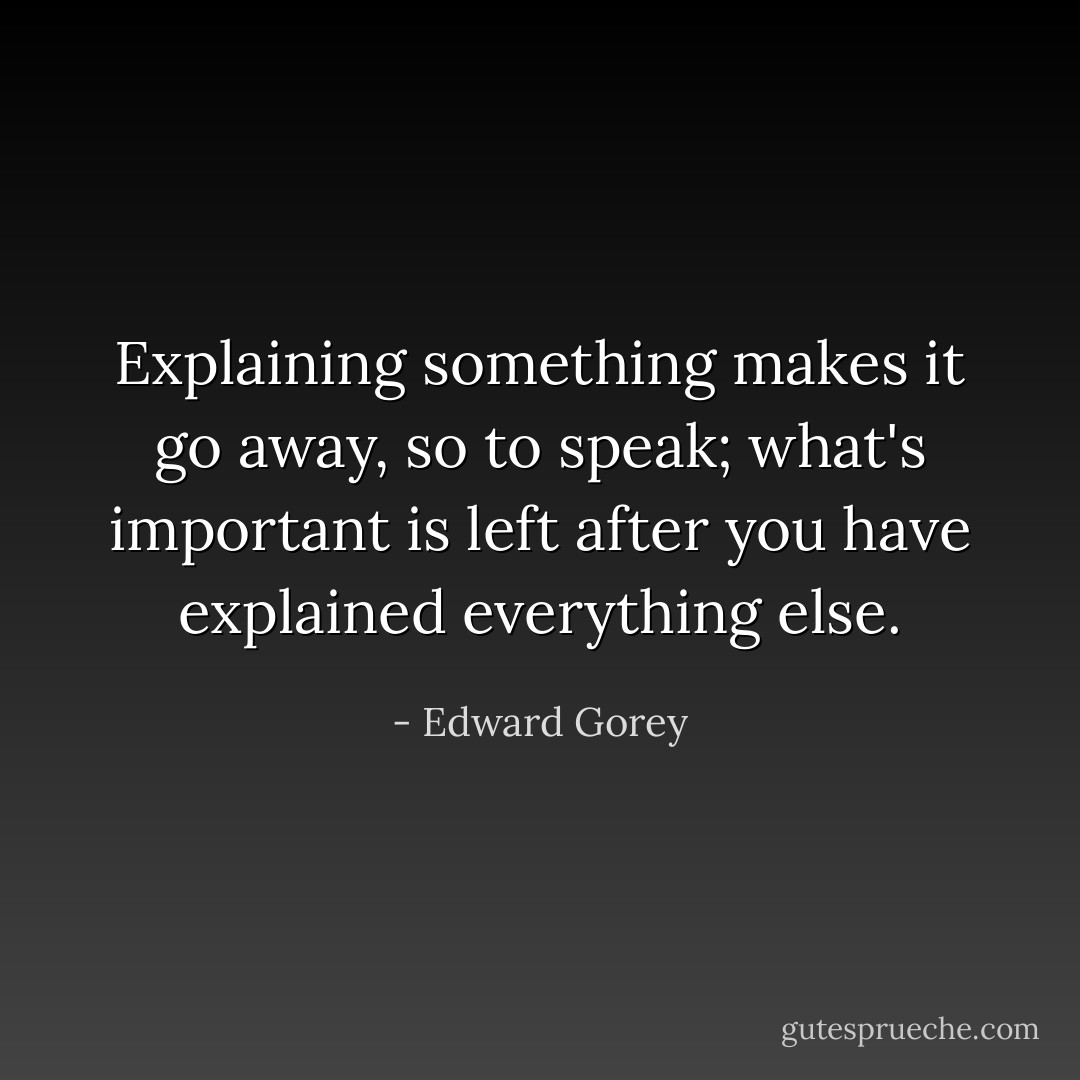 Explaining something makes it go away, so to speak; what's important is left after you have explained everything else. - Edward Gorey