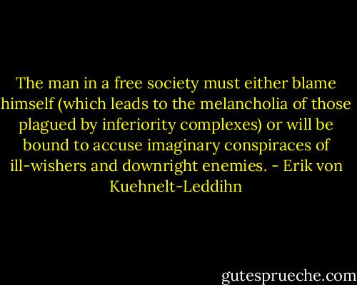 The man in a free society must either blame himself (which leads to the melancholia of those plagued by inferiority complexes) or will be bound to accuse imaginary conspiraces of ill-wishers and downright enemies. - Erik von Kuehnelt-Leddihn