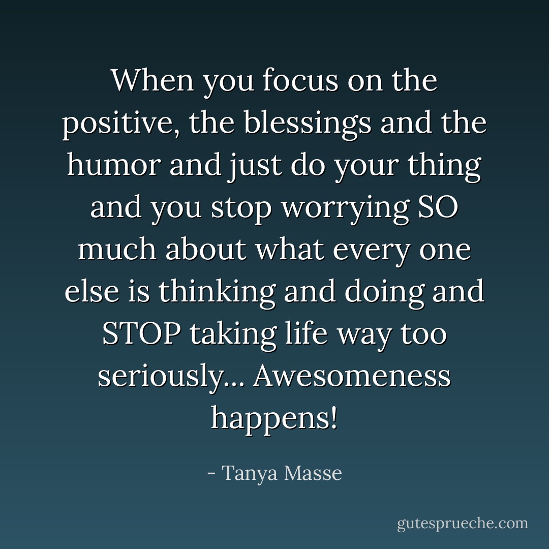 When you focus on the positive, the blessings and the humor and just do your thing and you stop worrying SO much about what every one else is thinking and doing and STOP taking life way too seriously... Awesomeness happens! - Tanya Masse