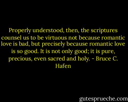 Properly understood, then, the scriptures counsel us to be virtuous not because romantic love is bad, but precisely because romantic love is so good. It is not only good; it is pure, precious, even sacred and holy. - Bruce C. Hafen