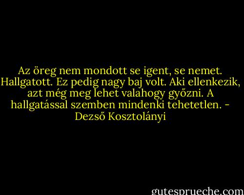 Az öreg nem mondott se igent, se nemet. Hallgatott. Ez pedig nagy baj volt. Aki ellenkezik, azt még meg lehet valahogy győzni. A hallgatással szemben mindenki tehetetlen. - Dezső Kosztolányi