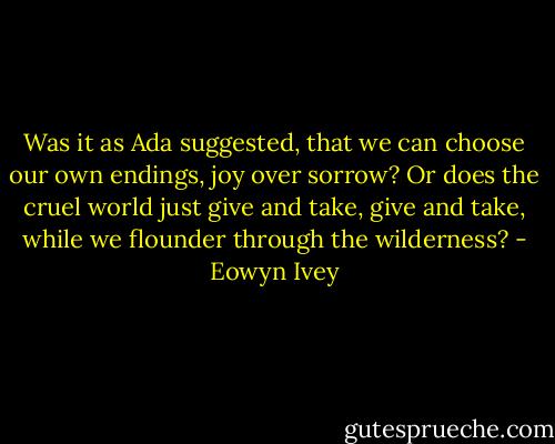 Was it as Ada suggested, that we can choose our own endings, joy over sorrow? Or does the cruel world just give and take, give and take, while we flounder through the wilderness? - Eowyn Ivey