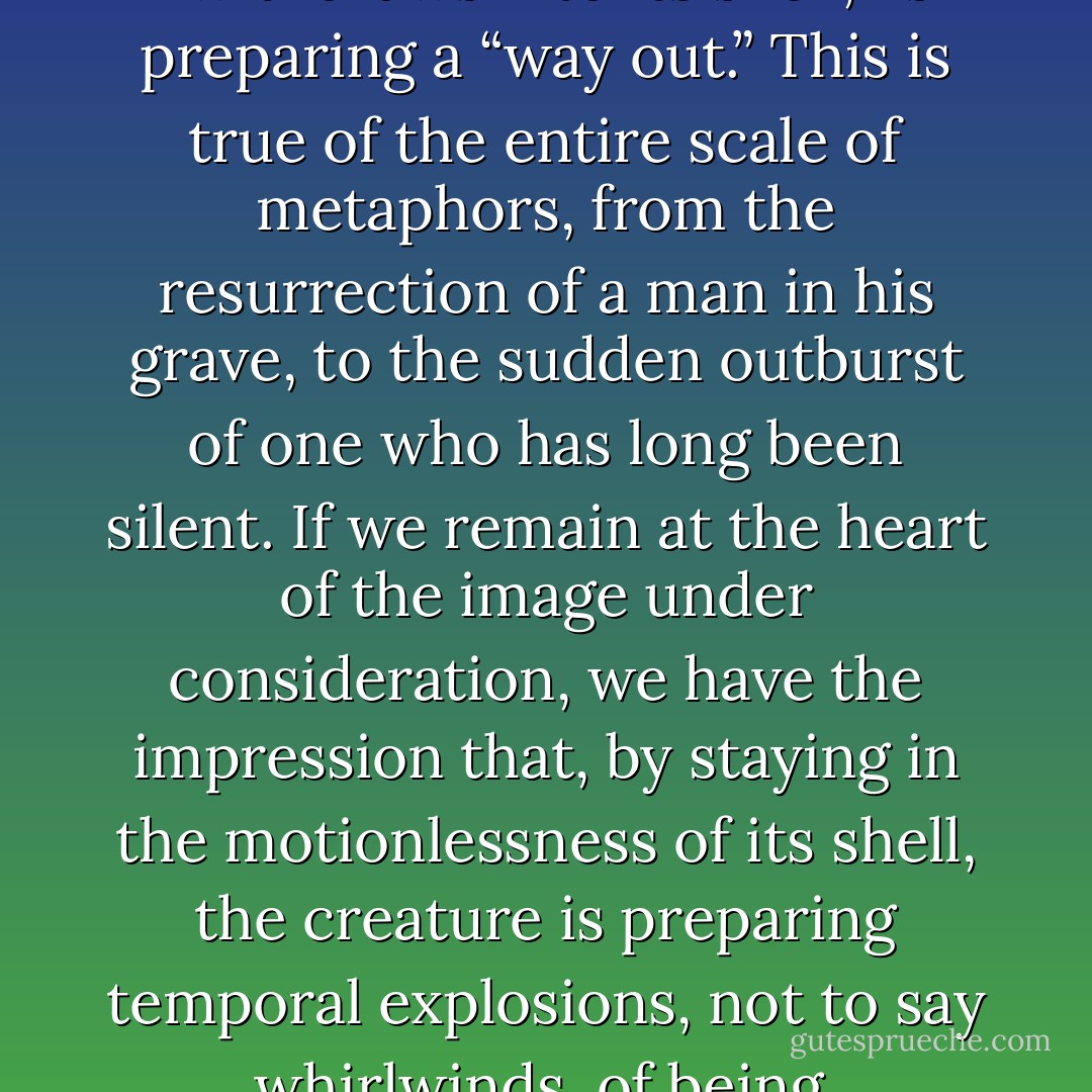 A creature that hides and “withdraws into its shell,” is preparing a “way out.” This is true of the entire scale of metaphors, from the resurrection of a man in his grave, to the sudden outburst of one who has long been silent. If we remain at the heart of the image under consideration, we have the impression that, by staying in the motionlessness of its shell, the creature is preparing temporal explosions, not to say whirlwinds, of being. - Gaston Bachelard