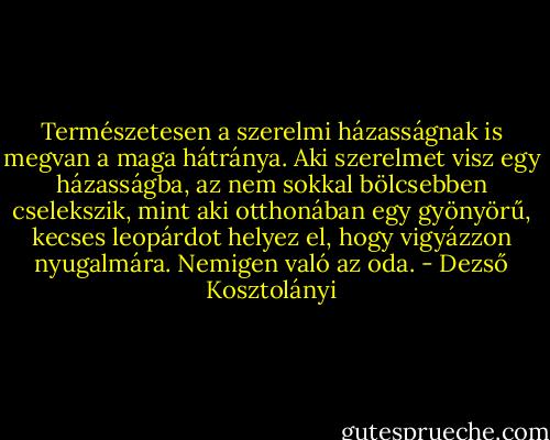 Természetesen a szerelmi házasságnak is megvan a maga hátránya. Aki szerelmet visz egy házasságba, az nem sokkal bölcsebben cselekszik, mint aki otthonában egy gyönyörű, kecses leopárdot helyez el, hogy vigyázzon nyugalmára. Nemigen való az oda. - Dezső Kosztolányi