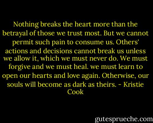 Nothing breaks the heart more than the betrayal of those we trust most. But we cannot permit such pain to consume us. Others' actions and decisions cannot break us unless we allow it, which we must never do. We must forgive and we must heal. we must learn to open our hearts and love again. Otherwise, our souls will become as dark as theirs. - Kristie Cook