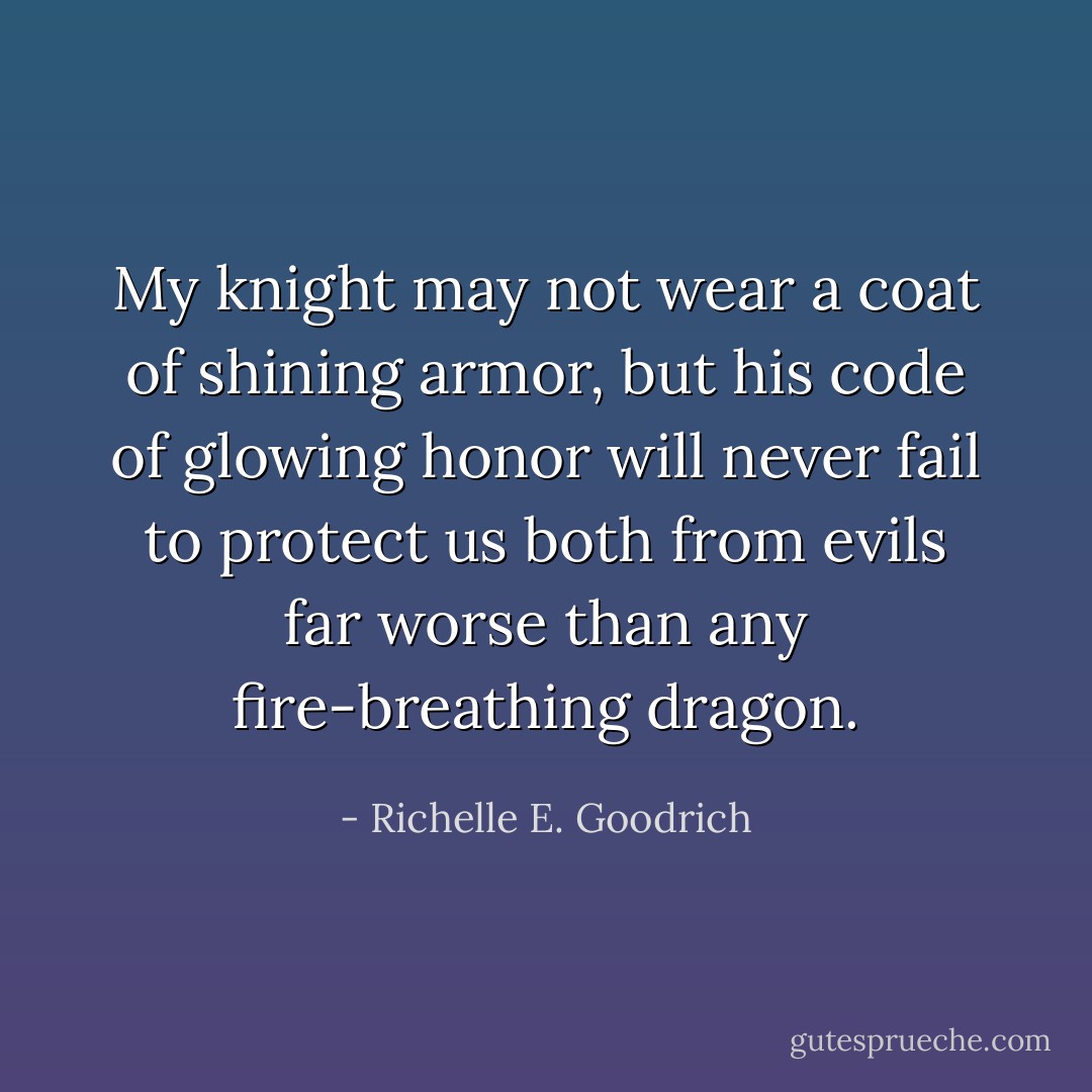 My knight may not wear a coat of shining armor, but his code of glowing honor will never fail to protect us both from evils far worse than any fire-breathing dragon. - Richelle E. Goodrich