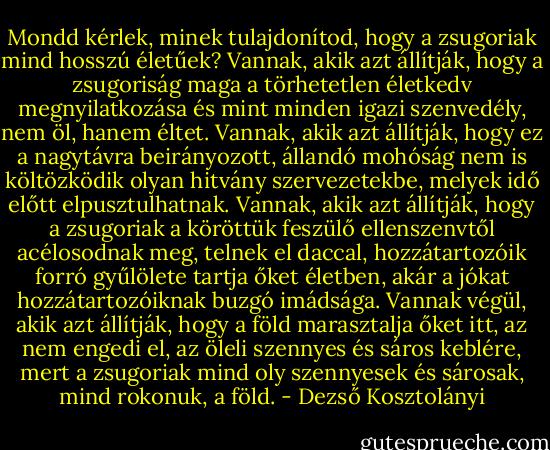 Mondd kérlek, minek tulajdonítod, hogy a zsugoriak mind hosszú életűek? Vannak, akik azt állítják, hogy a zsugoriság maga a törhetetlen életkedv megnyilatkozása és mint minden igazi szenvedély, nem öl, hanem éltet. Vannak, akik azt állítják, hogy ez a nagytávra beirányozott, állandó mohóság nem is költözködik olyan hitvány szervezetekbe, melyek idő előtt elpusztulhatnak. Vannak, akik azt állítják, hogy a zsugoriak a köröttük feszülő ellenszenvtől acélosodnak meg, telnek el daccal, hozzátartozóik forró gyűlölete tartja őket életben, akár a jókat hozzátartozóiknak buzgó imádsága. Vannak végül, akik azt állítják, hogy a föld marasztalja őket itt, az nem engedi el, az öleli szennyes és sáros keblére, mert a zsugoriak mind oly szennyesek és sárosak, mind rokonuk, a föld. - Dezső Kosztolányi