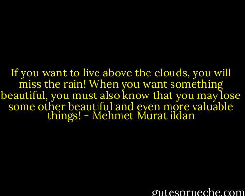 If you want to live above the clouds, you will miss the rain! When you want something beautiful, you must also know that you may lose some other beautiful and even more valuable things! - Mehmet Murat ildan