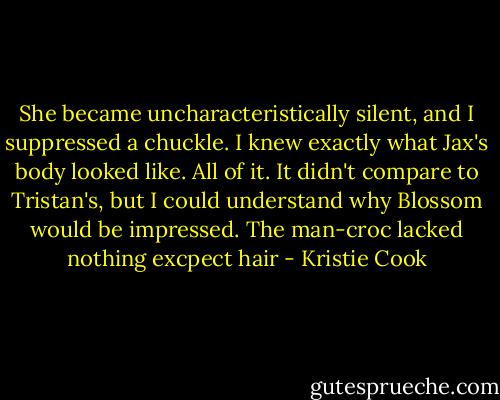 She became uncharacteristically silent, and I suppressed a chuckle. I knew exactly what Jax's body looked like. All of it. It didn't compare to Tristan's, but I could understand why Blossom would be impressed. The man-croc lacked nothing excpect hair - Kristie Cook