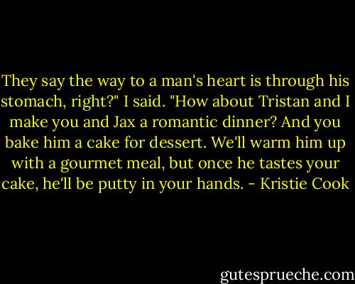 They say the way to a man's heart is through his stomach, right?" I said. "How about Tristan and I make you and Jax a romantic dinner? And you bake him a cake for dessert. We'll warm him up with a gourmet meal, but once he tastes your cake, he'll be putty in your hands. - Kristie Cook