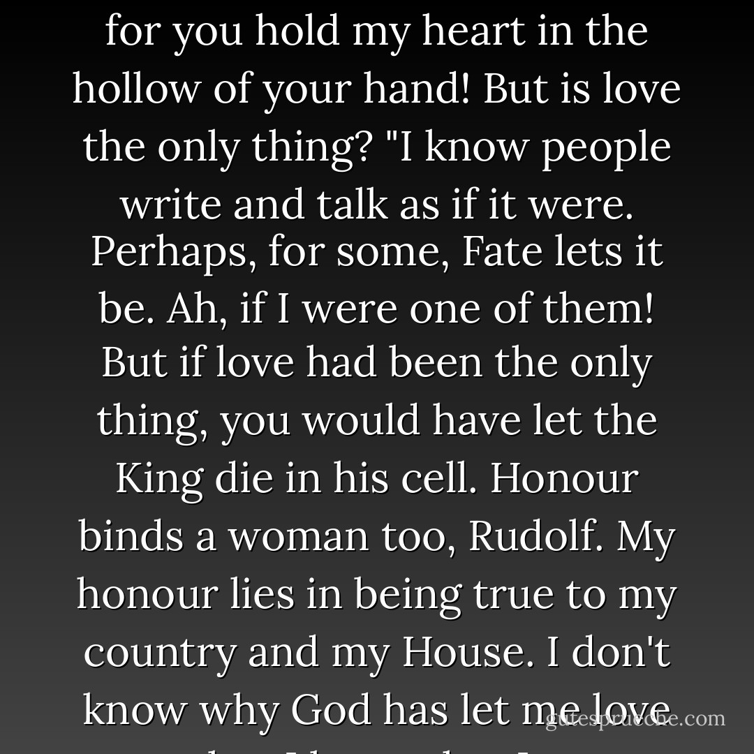 If love were the only thing, I<br />would follow you—in rags, if need be—to the world's end; for you hold<br />my heart in the hollow of your hand! But is love the only thing?<br />"I know people write and talk as if it were. Perhaps, for some, Fate lets<br />it be. Ah, if I were one of them! But if love had been the only thing, you<br />would have let the King die in his cell.<br />Honour binds a woman too, Rudolf. My honour lies in being true to<br />my country and my House. I don't know why God has let me love you;<br />but I know that I must stay. - Anthony Hope