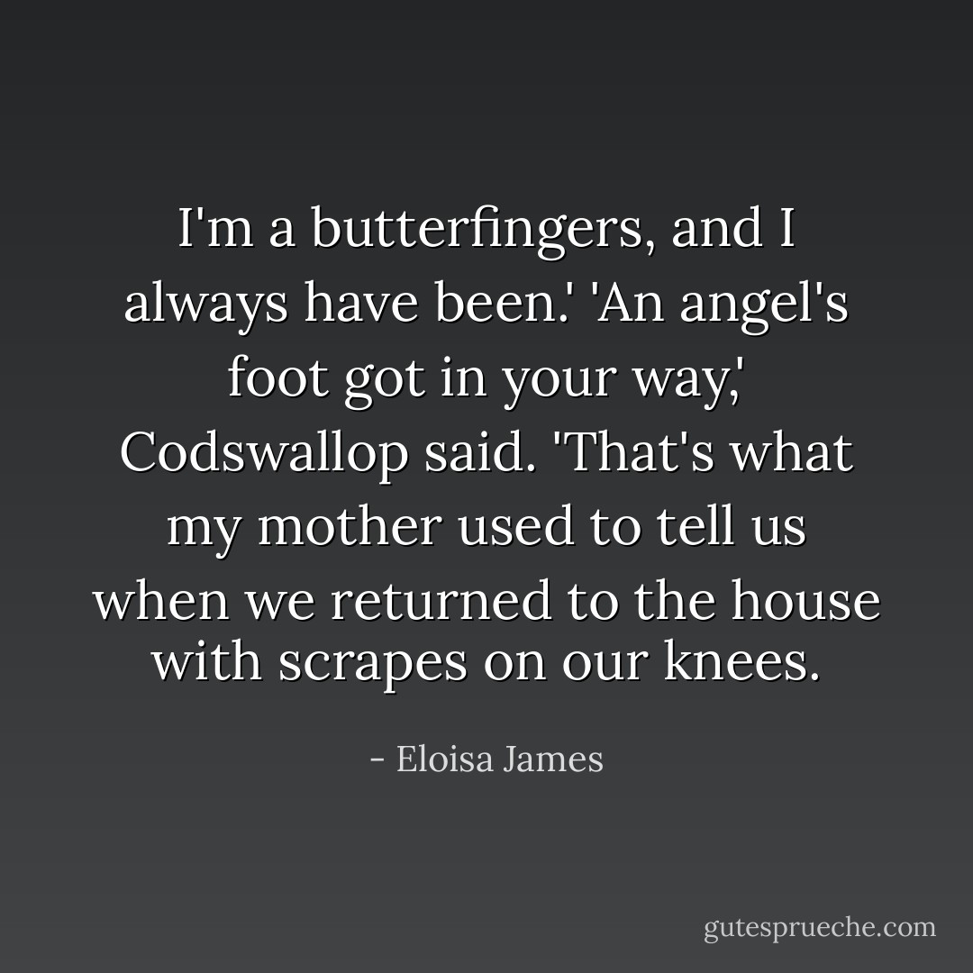 I'm a butterfingers, and I always have been.'<br />'An angel's foot got in your way,' Codswallop said. 'That's what my mother used to tell us when we returned to the house with scrapes on our knees. - Eloisa James