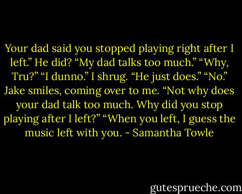 Your dad said you stopped playing right after I left.” He did? “My dad talks too much.” “Why, Tru?” “I dunno.” I shrug. “He just does.” “No.” Jake smiles, coming over to me. “Not why does your dad talk too much. Why did you stop playing after I left?” “When you left, I guess the music left with you. - Samantha Towle