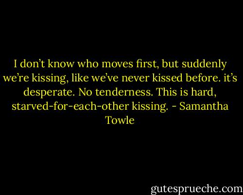 I don’t know who moves first, but suddenly we’re kissing, like we’ve never kissed before. it’s desperate. No tenderness. This is hard, starved-for-each-other kissing. - Samantha Towle