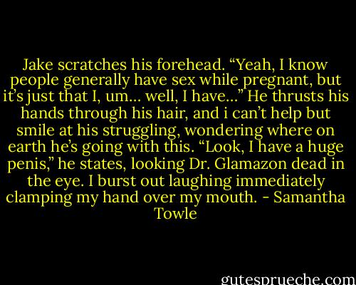 Jake scratches his forehead. “Yeah, I know people generally have sex while pregnant, but it’s just that I, um… well, I have…” He thrusts his hands through his hair, and i can’t help but smile at his struggling, wondering where on earth he’s going with this. “Look, I have a huge penis,” he states, looking Dr. Glamazon dead in the eye. I burst out laughing immediately clamping my hand over my mouth. - Samantha Towle