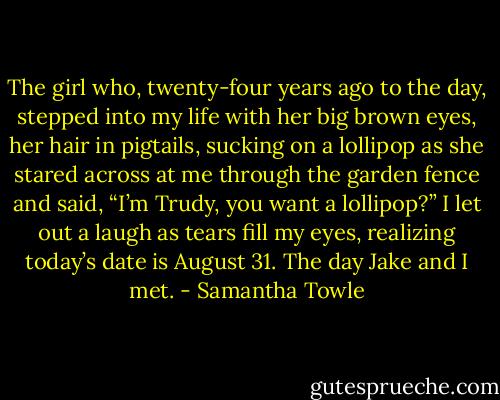 The girl who, twenty-four years ago to the day, stepped into my life with her big brown eyes, her hair in pigtails, sucking on a lollipop as she stared across at me through the garden fence and said, “I’m Trudy, you want a lollipop?” I let out a laugh as tears fill my eyes, realizing today’s date is August 31. The day Jake and I met. - Samantha Towle