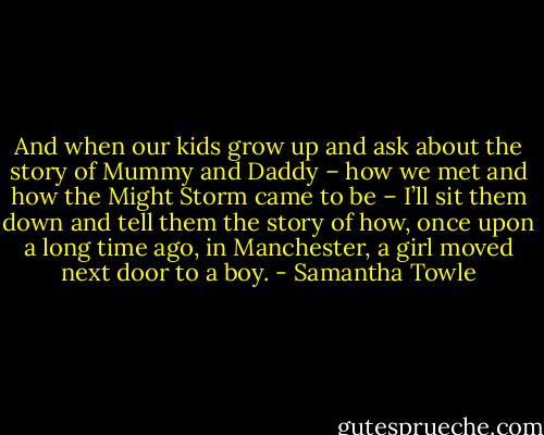 And when our kids grow up and ask about the story of Mummy and Daddy – how we met and how the Might Storm came to be – I’ll sit them down and tell them the story of how, once upon a long time ago, in Manchester, a girl moved next door to a boy. - Samantha Towle