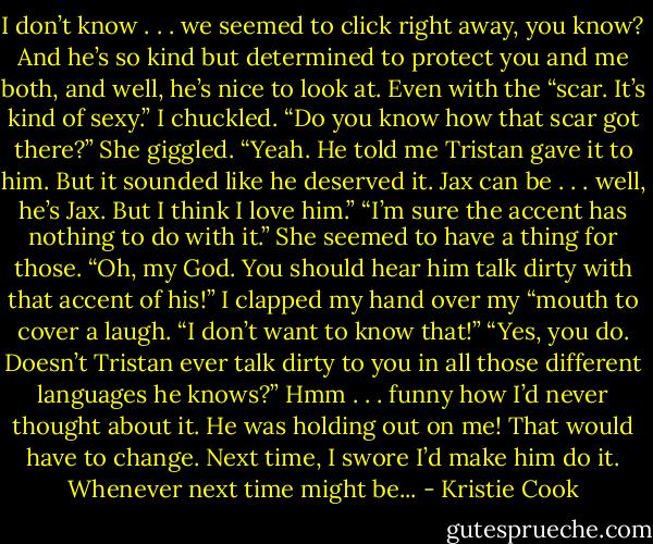 I don’t know . . . we seemed to click right away, you know? And he’s so kind but determined to protect you and me both, and well, he’s nice to look at. Even with the “scar. It’s kind of sexy.”<br />I chuckled. “Do you know how that scar got there?”<br />She giggled. “Yeah. He told me Tristan gave it to him. But it sounded like he deserved it. Jax can be . . . well, he’s Jax. But I think I love him.”<br />“I’m sure the accent has nothing to do with it.” She seemed to have a thing for those.<br />“Oh, my God. You should hear him talk dirty with that accent of his!”<br />I clapped my hand over my “mouth to cover a laugh. “I don’t want to know that!”<br />“Yes, you do. Doesn’t Tristan ever talk dirty to you in all those different languages he knows?”<br />Hmm . . . funny how I’d never thought about it. He was holding out on me! That would have to change. Next time, I swore I’d make him do it. Whenever next time might be... - Kristie Cook