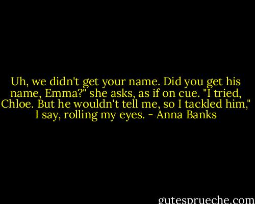 Uh, we didn't get your name. Did you get his name, Emma?" she asks, as if on cue.<br />"I tried, Chloe. But he wouldn't tell me, so I tackled him," I say, rolling my eyes. - Anna Banks