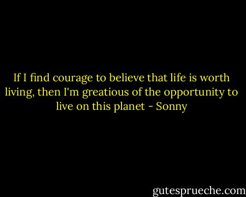 If I find courage to believe that life is worth living, then I'm greatious of the opportunity to live on this planet - Sonny