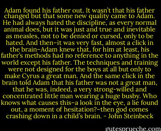 Adam found his father out. It wasn’t that his father changed but that some new quality came to Adam. He had always hated the discipline, as every normal animal does, but it was just and true and inevitable as measles, not to be denied or cursed, only to be hated. And then–it was very fast, almost a click in the brain–Adam knew that, for him at least, his father’s methods had no reference to anything in the world except his father. The techniques and training were not designed for the boys at all but only to make Cyrus a great man. And the same click in the brain told Adam that his father was not a great man, that he was, indeed, a very strong-willed and concentrated little man wearing a huge busby. Who knows what causes this–a look in the eye, a lie found out, a moment of hesitation?–then god comes crashing down in a child’s brain. - John Steinbeck