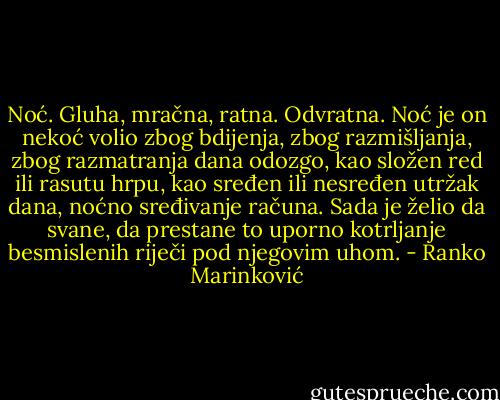 Noć. Gluha, mračna, ratna. Odvratna. Noć je on nekoć volio zbog bdijenja, zbog razmišljanja, zbog razmatranja dana odozgo, kao složen red ili rasutu hrpu, kao sređen ili nesređen utržak dana, noćno sređivanje računa. Sada je želio da svane, da prestane to uporno kotrljanje besmislenih riječi pod njegovim uhom. - Ranko Marinković