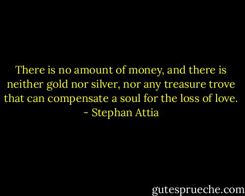 There is no amount of money, and there is neither gold nor silver, nor any treasure trove that can compensate a soul for the loss of love. - Stephan Attia