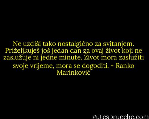 Ne uzdiši tako nostalgično za svitanjem. Priželjkuješ još jedan dan za ovaj život koji ne zaslužuje ni jedne minute. Život mora zaslužiti svoje vrijeme, mora se dogoditi. - Ranko Marinković