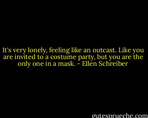 It's very lonely, feeling like an outcast. Like you are invited to a costume party, but you are the only one in a mask. - Ellen Schreiber
