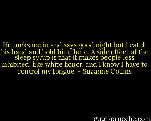 He tucks me in and says good night but I catch his hand and hold him there. A side effect of the sleep syrup is that it makes people less inhibited, like white liquor, and I know I have to control my tongue. - Suzanne Collins