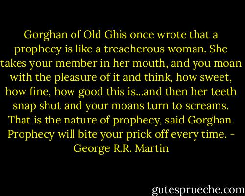 Gorghan of Old Ghis once wrote that a prophecy is like a treacherous woman. She takes your member in her mouth, and you moan with the pleasure of it and think, how sweet, how fine, how good this is...and then her teeth snap shut and your moans turn to screams. That is the nature of prophecy, said Gorghan. Prophecy will bite your prick off every time. - George R.R. Martin