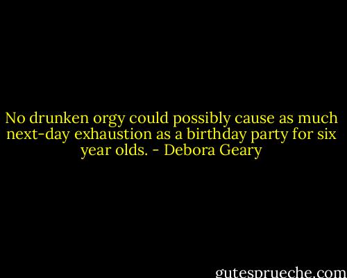 No drunken orgy could possibly cause as much next-day exhaustion as a birthday party for six year olds. - Debora Geary
