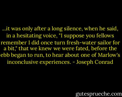 ...it was only after a long silence, when he said, in a hesitating voice, "I suppose you fellows remember I did once turn fresh-water sailor for a bit," that we knew we were fated, before the ebb began to run, to hear about one of Marlow's inconclusive experiences. - Joseph Conrad