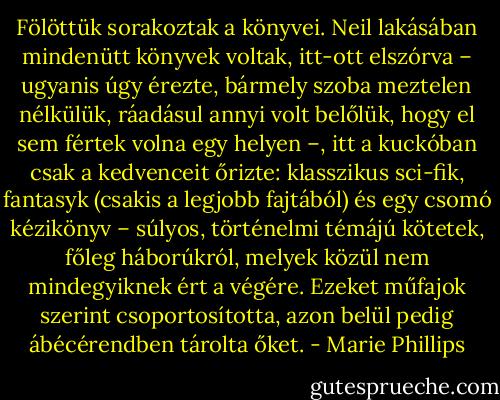 Fölöttük sorakoztak a könyvei. Neil lakásában mindenütt könyvek voltak, itt-ott elszórva – ugyanis úgy érezte, bármely szoba meztelen nélkülük, ráadásul annyi volt belőlük, hogy el sem fértek volna egy helyen –, itt a kuckóban csak a kedvenceit őrizte: klasszikus sci-fik, fantasyk (csakis a legjobb fajtából) és egy csomó kézikönyv – súlyos, történelmi témájú kötetek, főleg háborúkról, melyek közül nem mindegyiknek ért a végére. Ezeket műfajok szerint csoportosította, azon belül pedig ábécérendben tárolta őket. - Marie Phillips
