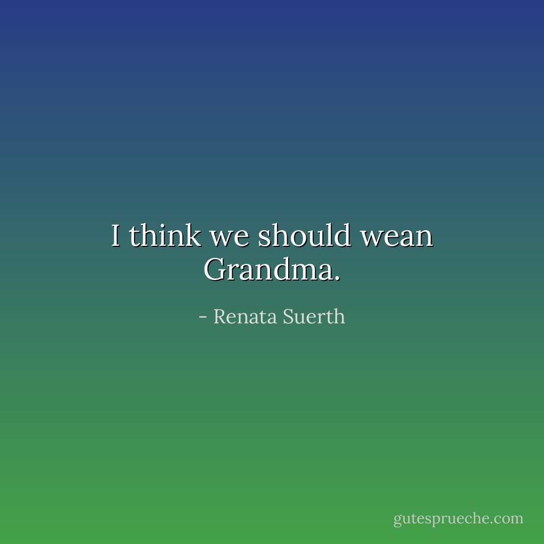 I think we should wean Grandma. - Renata Suerth