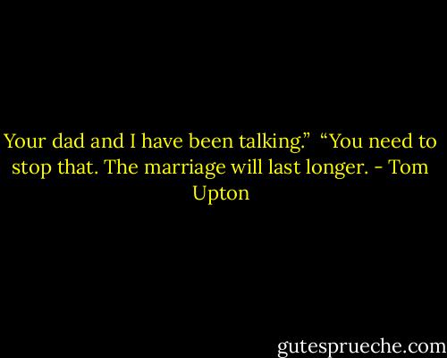 Your dad and I have been talking.”<br /><br />“You need to stop that. The marriage will last longer. - Tom Upton