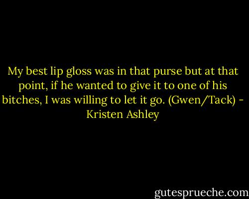My best lip gloss was in that purse but at that point, if he wanted to give it to one of his bitches, I was willing to let it go. (Gwen/Tack) - Kristen Ashley