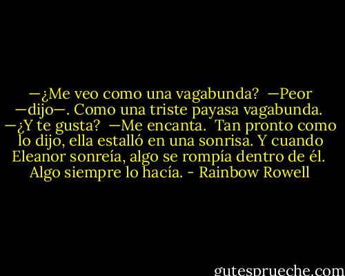 —¿Me veo como una vagabunda?<br /><br />—Peor —dijo—. Como una triste payasa vagabunda.<br /><br />—¿Y te gusta?<br /><br />—Me encanta.<br /><br />Tan pronto como lo dijo, ella estalló en una sonrisa. Y cuando Eleanor sonreía, algo se rompía dentro de él.<br /><br />Algo siempre lo hacía. - Rainbow Rowell