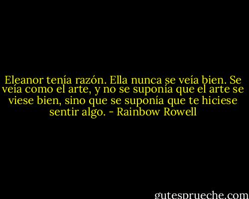 Eleanor tenía razón. Ella nunca se veía bien. Se veía como el arte, y no se suponía que el arte se viese bien, sino que se suponía que te hiciese sentir algo. - Rainbow Rowell