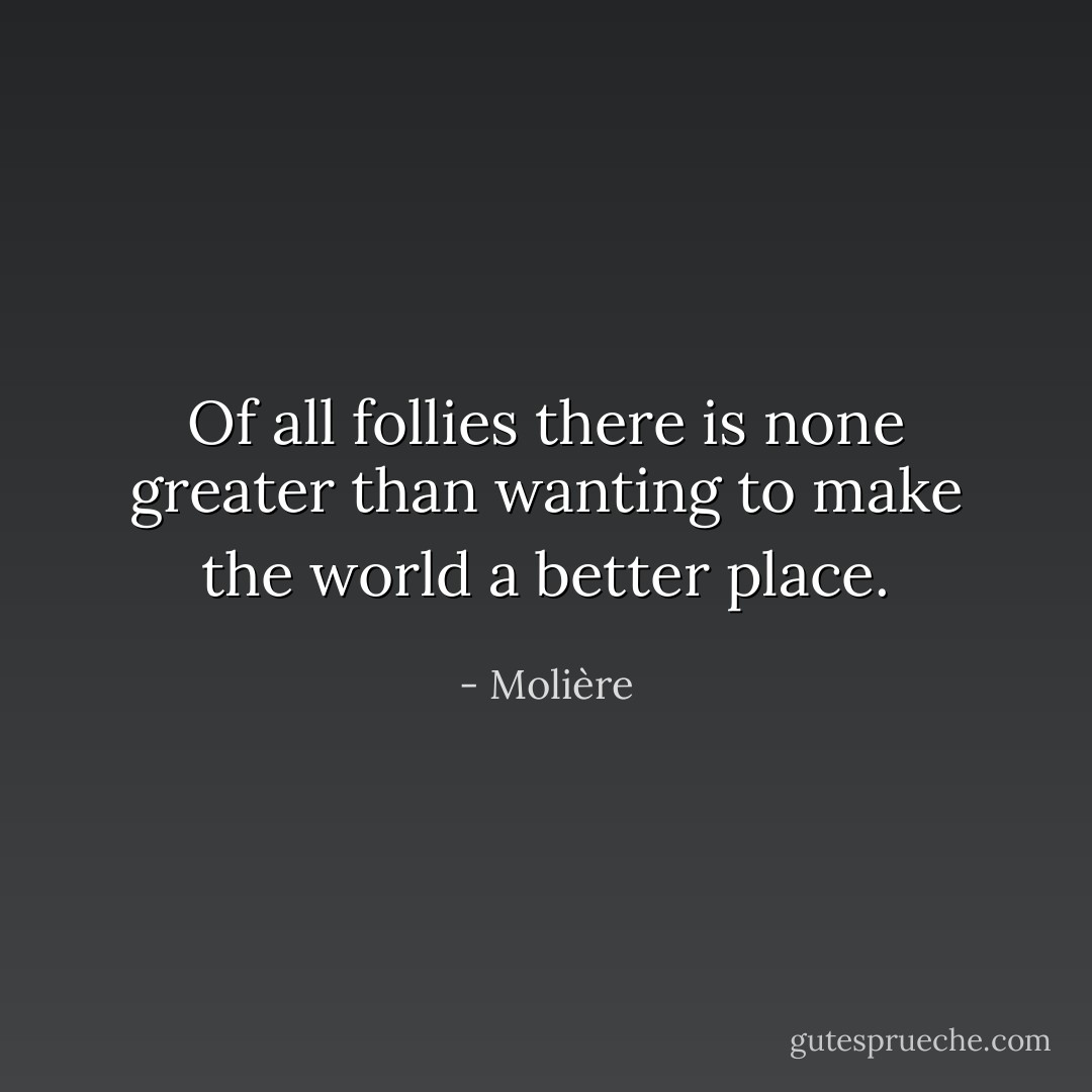 Of all follies there is none greater than wanting to make the world a better place. - Molière