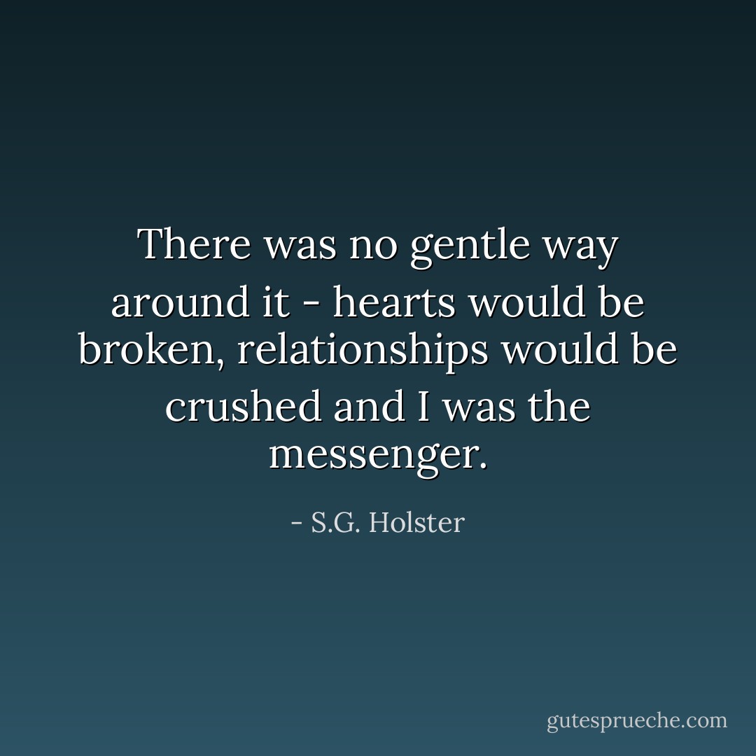 There was no gentle way around it - hearts would be broken, relationships would be crushed and I was the messenger. - S.G. Holster
