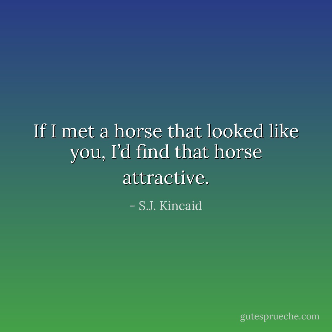 If I met a horse that looked like you, I’d find that horse attractive. - S.J. Kincaid