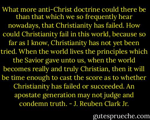 What more anti-Christ doctrine could there be than that which we so frequently hear nowadays, that Christianity has failed. How could Christianity fail in this world, because so far as I know, Christianity has not yet been tried. When the world lives the principles which the Savior gave unto us, when the world becomes really and truly Christian, then it will be time enough to cast the score as to whether Christianity has failed or succeeded. An apostate generation may not judge and condemn truth. - J. Reuben Clark Jr.