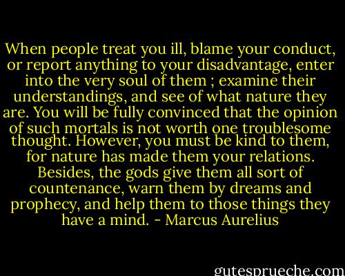 When people treat you ill, blame your conduct,<br />or report anything to your disadvantage, enter into<br />the very soul of them ; examine their understandings,<br />and see of what nature they are. You will be fully<br />convinced that the opinion of such mortals is not<br />worth one troublesome thought. However, you must<br />be kind to them, for nature has made them your<br />relations. Besides, the gods give them all sort of<br />countenance, warn them by dreams and prophecy,<br />and help them to those things they have a mind. - Marcus Aurelius