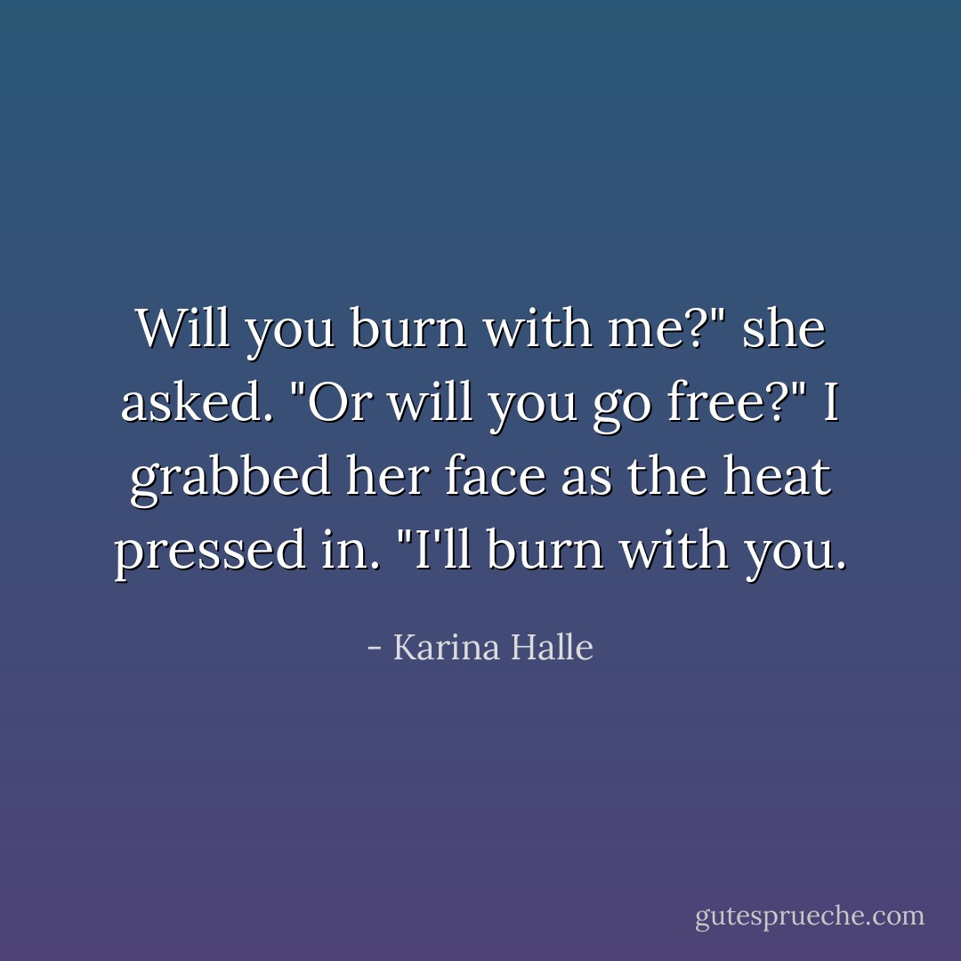 Will you burn with me?" she asked. "Or will you go free?"<br />I grabbed her face as the heat pressed in. "I'll burn with you. - Karina Halle