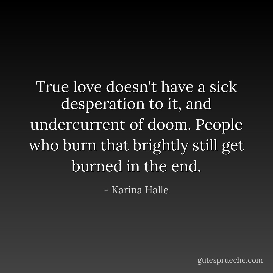 True love doesn't have a sick desperation to it, and undercurrent of doom. People who burn that brightly still get burned in the end. - Karina Halle